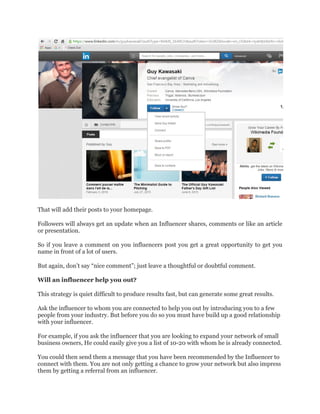 That will add their posts to your homepage.
Followers will always get an update when an Influencer shares, comments or like an article
or presentation.
So if you leave a comment on you influencers post you get a great opportunity to get you
name in front of a lot of users.
But again, don’t say “nice comment”; just leave a thoughtful or doubtful comment.
Will an influencer help you out?
This strategy is quiet difficult to produce results fast, but can generate some great results.
Ask the influencer to whom you are connected to help you out by introducing you to a few
people from your industry. But before you do so you must have build up a good relationship
with your influencer.
For example, if you ask the influencer that you are looking to expand your network of small
business owners, He could easily give you a list of 10-20 with whom he is already connected.
You could then send them a message that you have been recommended by the Influencer to
connect with them. You are not only getting a chance to grow your network but also impress
them by getting a referral from an influencer.
 