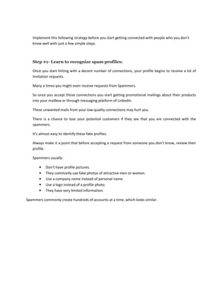 Implement this following strategy before you start getting connected with people who you don’t
know well with just a few simple steps.
Step #1- Learn to recognize spam profiles:
Once you start hitting with a decent number of connections, your profile begins to receive a lot of
Invitation requests.
Many a times you might even receive requests from Spammers.
So once you accept those connections you start getting promotional mailings about their products
into your mailbox or through messaging platform of LinkedIn.
These unwanted mails from your low quality connections may hurt you.
There is a chance to lose your potential customers if they see that you are connected with the
spammers.
It’s almost easy to identify these fake profiles.
Always make it a point that before accepting a request from someone you don’t know, review their
profile.
Spammers usually:
• Don’t have profile pictures.
• They commonly use fake photos of attractive men or women.
• Use a company name instead of personal name.
• Use a logo instead of a profile photo.
• They have very limited information.
Spammers commonly create hundreds of accounts at a time, which looks similar.
 