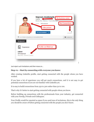 Just reject such Invitations and then
Step #2 – Start by connecting
After creating LinkedIn profile,
worked.
If you have a lot of experience
potential connections if you are
It is easy to build connections from
That’s why it’s better to start getting
Before building up connections
with your Family, Friends and
Your Profile would be reported
you should be aware of before ge
such Invitations and then move on...
connecting with everyone you know:
profile, start getting connected with the people whom
experience you will get much connections, and it is
are not familiar with LinkedIn yet.
from 250 to 300 rather than 50 to 100.
getting connected with people whom you know
connections with the professionals from your industry,
Colleagues.
reported as spam if you send tons of invitations, this
getting connected with the people you don’t know.
whom you have
not easy to get
.
industry, get connected
is the only thing
know.
 