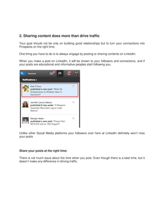 2. Sharing content does
Your goal should not be only on
Prospects on the right time.
One thing you have to do is to always
When you make a post on LinkedIn,
your posts are educational and informative
Unlike other Social Media platforms
your posts
Share your posts at the right time:
There is not much issue about the
doesn’t make any difference in driving
more than drive traffic
on building good relationships but to turn your
always engage by posting or sharing contents on
LinkedIn, it will be shown to your followers and connections,
informative peoples start following you.
platforms your followers over here at LinkedIn definitely
time:
the time when you post. Even though there is a
driving traffic.
connections into
on LinkedIn.
connections, and if
definitely won’t miss
a best time, but it
 
