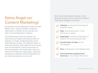 Keine Angst vor
Content Marketing!
Da Studenten viele berufsbezogene Inhalte in sozialen
Medien nutzen, sollten Sie darüber nachdenken,
selbst welche zu erstellen. Es ist an der Zeit, sich
näher mit Content Marketing zu befassen.
Content Marketing für Recruiter bedeutet, Ihre
Talentmarke durch eigene oder betreute Inhalte ins
Gespräch zu bringen und gleichzeitig den Lesern
realen Mehrwert zu bieten. Und „Mehrwert bieten“ ist
hierbei der Schlüssel. Daran sollten Sie immer denken,
wenn Sie Informationen zu Ihrem Unternehmen im
Internet bereitstellen. Ihre Inhalte sollten immer eine
Antwort auf die folgenden Fragen geben: „Was ist für
die Studenten interessant? Sind die Informationen für
sie nützlich oder werben wir nur für uns?“
Wenn Sie sich jetzt Gedanken machen, wie Sie
Studenten erreichen können, helfen Ihnen vielleicht
einige dieser Strategien und Formate:
Videoclips, die authentische Erfahrungen der
Studenten vermitteln.
Zitate, die die Vorteile betonen, in Ihrem
Unternehmen zu arbeiten.
Blogeinträge mit praktischen Erfahrungen von
Studenten, die bei Ihnen gearbeitet haben.
Innovative Ideen und Tipps von Ihren
Führungskräften.
Fotos, die Praktikanten und ihre Beiträge zeigen.
Eine für Studenten konzipierte Online-
Community, in der sie Fragen stellen können.
Akquise von Studenten 2.0 13
 