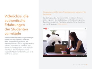 Videoclips, die
authentische
Erfahrungen
der Studenten
vermitteln
Authentische Erfahrungen von glaubwürdigen
Quellen sind ein unglaublich effektives
Mittel, um die Markengeschichte, die
Unternehmenskultur und die täglichen Abläufe
in Ihrem Unternehmen zu vermitteln. Dies
können Sie zum Beispiel mit einem Videoclip
erreichen, in dem Praktikanten und neu
eingestellte Absolventen berichten, wie es ist,
bei Ihnen zu arbeiten.
Dropbox wirbt für sein Praktikantenprogramm für
Techniker
Das Start-up aus San Francisco erstellte ein Video, in dem seine
besten Ingenieure über die Bedeutung von Praktikanten sprechen.
Dabei kommen auch die Praktikanten selbst zu Wort und berichten
von ihren Erfahrungen. Video ansehen.
Akquise von Studenten 2.0 14
 