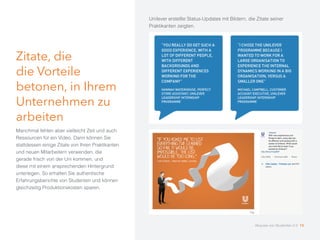 Zitate, die
die Vorteile
betonen, in Ihrem
Unternehmen zu
arbeiten
Manchmal fehlen aber vielleicht Zeit und auch
Ressourcen für ein Video. Dann können Sie
stattdessen einige Zitate von Ihren Praktikanten
und neuen Mitarbeitern verwenden, die
gerade frisch von der Uni kommen, und
diese mit einem ansprechenden Hintergrund
unterlegen. So erhalten Sie authentische
Erfahrungsberichte von Studenten und können
gleichzeitig Produktionskosten sparen.
Unilever erstellte Status-Updates mit Bildern, die Zitate seiner
Praktikanten zeigten.
Akquise von Studenten 2.0 15
 
