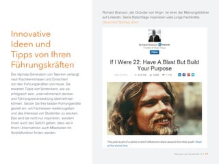Innovative
Ideen und
Tipps von Ihren
Führungskräften
Die nächste Generation von Talenten verlangt
nach Fachkenntnissen und Einsichten
von den Führungskräften von heute. Sie
erwarten Tipps von Vordenkern, wie sie
erfolgreich sein, unternehmerisch denken
und Führungsverantwortung übernehmen
können. Setzen Sie Ihre besten Führungskräfte
gezielt ein, um Fachwissen weiterzugeben
und das Interesse von Studenten zu wecken.
Das wird sie nicht nur inspirieren, sondern
ihnen auch das Gefühl geben, dass sie in
Ihrem Unternehmen auch Mitarbeiter mit
Vorbildfunktion finden werden.
Richard Branson, der Gründer von Virgin, ist einer der Meinungsbildner
auf LinkedIn. Seine Ratschläge inspirieren viele junge Fachkräfte.
Gesamten Beitrag lesen
Akquise von Studenten 2.0 17
 
