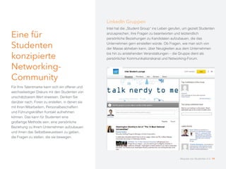 Eine für
Studenten
konzipierte
Networking-
Community
Für Ihre Talentmarke kann sich ein offener und
wechselseitiger Diskurs mit den Studenten von
unschätzbarem Wert erweisen. Denken Sie
darüber nach, Foren zu erstellen, in denen sie
mit Ihren Mitarbeitern, Personalbeschaffern
und Führungskräften Kontakt aufnehmen
können. Das kann für Studenten eine
großartige Methode sein, eine persönliche
Beziehung zu Ihrem Unternehmen aufzubauen
und ihnen das Selbstbewusstsein zu geben,
die Fragen zu stellen, die sie bewegen.
LinkedIn Gruppen
Intel hat die „Student Group“ ins Leben gerufen, um gezielt Studenten
anzusprechen, ihre Fragen zu beantworten und letztendlich
persönliche Beziehungen zu Kandidaten aufzubauen, die das
Unternehmen gern einstellen würde. Ob Fragen, wie man sich von
der Masse abheben kann, über Neuigkeiten aus dem Unternehmen
bis hin zu anstehenden Veranstaltungen – die Gruppe dient als
persönlicher Kommunikationskanal und Networking-Forum.
Akquise von Studenten 2.0 19
 