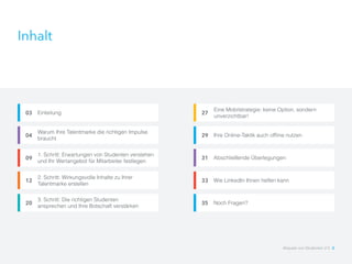 Inhalt
Ihre Online-Taktik auch offline nutzen29
Abschließende Überlegungen31
Wie LinkedIn Ihnen helfen kann33
Einleitung03
Warum Ihre Talentmarke die richtigen Impulse
braucht
04
1. Schritt: Erwartungen von Studenten verstehen
und Ihr Wertangebot für Mitarbeiter festlegen
09
2. Schritt: Wirkungsvolle Inhalte zu Ihrer
Talentmarke erstellen
12
3. Schritt: Die richtigen Studenten
ansprechen und Ihre Botschaft verstärken
20
Eine Mobilstrategie: keine Option, sondern
unverzichtbar!
27
Noch Fragen?35
Akquise von Studenten 2.0 2
 
