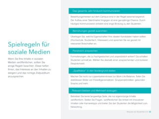 Spielregeln für
soziale Medien
Wenn Sie Ihre Inhalte in sozialen
Medien veröffentlichen, sollten Sie
einige Regeln beachten. Diese helfen
Ihnen, das Interesse an den Inhalten zu
steigern und das richtige Zielpublikum
anzusprechen.
Das gesamte Jahr hindurch kommunizieren
Bewerbungsmessen auf dem Campus sind in der Regel saisonal begrenzt.
Der Aufbau einer Talentmarke hingegen ist eine ganzjährige Chance. Durch
häufiges Kommunizieren entsteht eine enge Bindung zu den Studenten.
Persönlich ansprechen
Formulierungen, die zu hochgestochen und unpersönlich wirken? Da schalten
Studenten schnell ab. Wählen Sie deshalb einen ansprechenden und lockeren
Gesprächsstil.
Bemühungen gezielt ausrichten
Überlegen Sie, welche Eigenschaften Ihre idealen Kandidaten haben sollten
(Hochschule, Studienfach, Interessen) und sprechen Sie sie gezielt mit
relevanten Botschaften an.
„Spaßfaktor“ in den Vordergrund stellen
Machen Sie nicht nur Lippenbekenntnisse zur Work-Life-Balance. Teilen Sie
stattdessen Bilder von Freiwilligeneinsätzen, Gruppenaktivitäten, gesunden
Snacks und mehr.
Relevant bleiben und Mehrwert erzeugen
Betreiben Sie keine langweilige Seite, die nur eigennützige Inhalte
veröffentlicht. Stellen Sie Fragen, veröffentlichen Sie Artikel mit innovativen
Inhalten oder Karrieretipps und bieten Sie den Studenten die Möglichkeit zum
Networking.
Akquise von Studenten 2.0 22
 