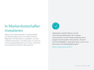 In Markenbotschafter
investieren
Neben Kommunikationskanälen in sozialen Medien
und Werbeanzeigen gibt es eine weitere wirksame
Möglichkeit, Ihre Reichweite zu vergrößern, und zwar
mit Markenbotschaftern. Das Beste daran ist, dass dies
nicht zwangsläufig Mitarbeiter sein müssen. Sie können
auch interessierte Studenten dafür gewinnen.
„Mitarbeiter sind für Themen wie die
Unternehmensphilosophie, den Umgang
untereinander und die Arbeitsumgebung besser
geeignet als alle anderen Fürsprecher, darunter
auch Geschäftsführer. Besonders dann, wenn es um
Innovation und Glaubhaftigkeit geht.“
Edelman Trust Barometer Bericht 2014
Akquise von Studenten 2.0 24
 