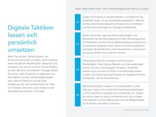 Digitale Taktiken
lassen sich
persönlich
umsetzen
Wenn Sie auf den Campus gehen, um
Studenten persönlich zu treffen, dann erwarten
diese die gleiche Markenpolitik, Botschaft und
Innovation wie sie sie von Ihrer Online-Präsenz
kennen. Mit einer konsistenten Strategie stellen
Sie sicher, dass Studenten so begeistert von
Ihrer Marke und den Karrieremöglichkeiten
sind, dass Ihr Stand für sie der erste
Anlaufpunkt bei der Karrieremesse ist. Oder
noch besser: Sie treten schon lange vor der
Veranstaltung mit Ihnen in Kontakt.
01
Zeigen Sie Präsenz in sozialen Medien und sprechen Sie
Studenten lange vor der Veranstaltung gezielt an. Machen
Sie Ihre Talentmarke bekannt und setzen Sie an Ständen
und bei Veranstaltungen auf die gleiche Botschaft.
02
Stellen Sie sicher, dass die Personalbeschaffer und
Mitarbeiter bei der Veranstaltung mit dem Wertversprechen
für Studenten und Ihrer Social-Media-Strategie vertraut sind.
So verlassen Studenten Ihren Stand mit einer konsistenten
und klaren Botschaft Ihrer Unternehmenskultur. Und wissen,
wo sie bei Bedarf mehr erfahren können.
03
Präsentieren Sie Ihre Innovation und technische
Vielseitigkeit, indem Sie bei Messen und Veranstaltungen
mobile und neue Technologien einsetzen. Studenten
werden nicht nur eher mit Ihnen in Kontakt treten wollen,
sondern Sie haben auch gleichzeitig ein digitales Profil der
Kandidaten, die Sie kennenlernen.
04
Markenbotschafter müssen nicht ausschließlich online
tätig sein. Setzen Sie sie bei Informationsveranstaltungen
und für persönliche Gespräche mit Studenten ein. Stellen
Sie sicher, dass sie darauf vorbereitet sind, die richtigen
Informationen zu Ihrer Talentmarke und den Möglichkeiten
für Studenten vermitteln zu können.
Diese Tipps helfen Ihnen, Ihre Online-Strategie auch offline zu nutzen:
Akquise von Studenten 2.0 30
 