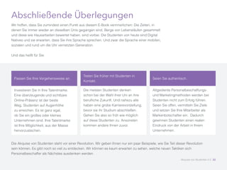 Abschließende Überlegungen
Wir hoffen, dass Sie zumindest einen Punkt aus diesem E-Book verinnerlichen: Die Zeiten, in
denen Sie immer wieder an dieselben Unis gegangen sind, Berge von Lebensläufen gesammelt
und diese wie Hausarbeiten bewertet haben, sind vorbei. Die Studenten von heute sind Digital
Natives und sie erwarten, dass Sie ihre Sprache sprechen. Und zwar die Sprache einer mobilen,
sozialen und rund um die Uhr vernetzten Generation.
Und das heißt für Sie:
Die Akquise von Studenten steht vor einer Revolution. Wir geben Ihnen nur ein paar Beispiele, wie Sie Teil dieser Revolution
sein können. Es gibt noch so viel zu entdecken. Wir können es kaum erwarten zu sehen, welche neuen Taktiken sich
Personalbeschaffer als Nächstes ausdenken werden.
Passen Sie Ihre Vorgehensweise an.
Investieren Sie in Ihre Talentmarke.
Eine überzeugende und sichtbare
Online-Präsenz ist der beste
Weg, Studenten auf Augenhöhe
zu erreichen. Es ist ganz egal,
ob Sie ein großes oder kleines
Unternehmen sind: Ihre Talentmarke
ist Ihre Möglichkeit, aus der Masse
hervorzustechen.
Seien Sie authentisch.
Altgediente Personalbeschaffungs-
und Marketingmethoden werden bei
Studenten nicht zum Erfolg führen.
Seien Sie offen, vermitteln Sie Ziele
und setzen Sie Ihre Mitarbeiter als
Markenbotschafter ein. Dadurch
gewinnen Studenten einen realen
Eindruck von der Arbeit in Ihrem
Unternehmen.
Treten Sie früher mit Studenten in
Kontakt.
Die meisten Studenten denken
schon bei der Wahl ihrer Uni an ihre
berufliche Zukunft. Und nahezu alle
haben eine grobe Karrierevorstellung,
bevor sie ihr Studium abschließen.
Gehen Sie also so früh wie möglich
auf diese Studenten zu. Ansonsten
kommen andere Ihnen zuvor.
Akquise von Studenten 2.0 32
 