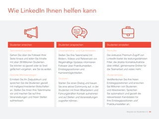 Wie LinkedIn Ihnen helfen kann
Studenten ansprechen
Unternehmens- und Karriereseiten
Stellen Sie Ihre Talentmarke mit
Bildern, Videos und Referenzen vor.
Regelmäßige Updates informieren
Follower über Praktikumstellen,
Einstiegspositionen und
Karrieremöglichkeiten.
Gruppen
Starten Sie einen Dialog und bauen
Sie eine aktive Community auf, in der
Studenten mit Ihren Mitarbeitern und
Führungskräften Kontakt aufnehmen
und auf Stellen und Veranstaltungen
zugreifen können.
Studenten einstellen
Recruiter
Der exklusive Premium-Zugriff von
LinkedIn bietet die leistungsstärksten
Filter, die direkte Kontaktaufnahme
über InMail, gemeinsame Ordner für
die Teamarbeit und vieles mehr.
Studentenjobs
Veröffentlichen Sie Ihre freien
Einstiegspositionen und erreichen
Sie Millionen von Studenten
und Absolventen. Sprechen
Sie automatisch und gezielt die
relevantesten Kandidaten für
Ihre Einstiegspositionen und
Praktikumsstellen an.
Studenten erreichen
Sponsored Updates
Gehen Sie über die Follower Ihrer
Seite hinaus und teilen Sie Inhalte
mit über 39 Millionen Studenten.
Sie können so gezielt oder so breit
gefächert vorgehen, wie Sie es wollen.
Gezielte Werbeanzeigen
Ermitteln Sie Ihr Zielpublikum und
sprechen Sie die Studenten gezielt
mit maßgeschneiderten Botschaften
an. Stellen Sie ihnen Ihre Talentmarke
vor und machen Sie auf Ihre
Veranstaltungen und freien Stellen
aufmerksam.
Akquise von Studenten 2.0 34
 