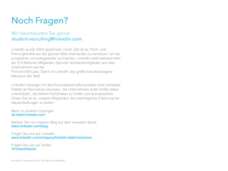 Noch Fragen?
Wir beantworten Sie gerne:
student-recruiting@linkedin.com
LinkedIn wurde 2003 gegründet. Unser Ziel ist es, Fach- und
Führungskräfte auf der ganzen Welt miteinander zu vernetzen, um sie
produktiver und erfolgreicher zu machen. LinkedIn zählt weltweit mehr
als 313 Millionen Mitglieder, darunter Vorstandsmitglieder aus allen
Unternehmen auf der
Fortune-500-Liste. Damit ist LinkedIn das größte berufsbezogene
Netzwerk der Welt.
LinkedIn Lösungen für die Personalbeschaffung bieten eine komplette
Palette an Recruiting-Lösungen, die Unternehmen jeder Größe dabei
unterstützen, die besten Kandidaten zu finden und anzusprechen.
Unser Ziel ist es, unseren Mitgliedern die bestmögliche Erfahrung bei
Neueinstellungen zu bieten.
Mehr zu unseren Lösungen
de.talent.linkedin.com
Bleiben Sie mit unserem Blog auf dem neuesten Stand
talent.linkedin.com/blog
Folgen Sie uns auf LinkedIn
www.linkedin.com/company/linkedin-talent-solutions
Folgen Sie uns auf Twitter
@hireonlinkedin
© LinkedIn Corporation 2014. Alle Rechte vorbehalten. Akquise von Studenten 2.0 35
 