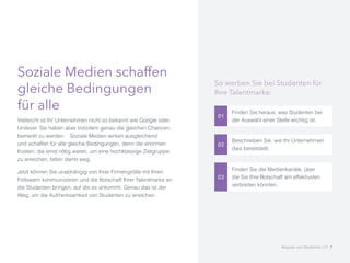 Soziale Medien schaffen
gleiche Bedingungen
für alle
Vielleicht ist Ihr Unternehmen nicht so bekannt wie Google oder
Unilever. Sie haben aber trotzdem genau die gleichen Chancen,
bemerkt zu werden. 	 Soziale Medien wirken ausgleichend
und schaffen für alle gleiche Bedingungen, denn die enormen
Kosten, die einst nötig waren, um eine hochklassige Zielgruppe
zu erreichen, fallen damit weg.
Jetzt können Sie unabhängig von Ihrer Firmengröße mit Ihren
Followern kommunizieren und die Botschaft Ihrer Talentmarke an
die Studenten bringen, auf die es ankommt. Genau das ist der
Weg, um die Aufmerksamkeit von Studenten zu erreichen.
01
Finden Sie heraus, was Studenten bei
der Auswahl einer Stelle wichtig ist.
02
Beschreiben Sie, wie Ihr Unternehmen
dies bereitstellt.
03
Finden Sie die Medienkanäle, über
die Sie Ihre Botschaft am effektivsten
verbreiten könnten.
So werben Sie bei Studenten für
Ihre Talentmarke:
Akquise von Studenten 2.0 7
 