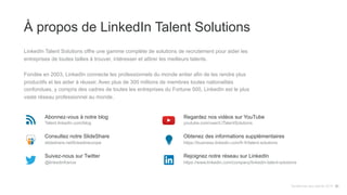 À propos de LinkedIn Talent Solutions
LinkedIn Talent Solutions offre une gamme complète de solutions de recrutement pour aider les
entreprises de toutes tailles à trouver, intéresser et attirer les meilleurs talents.
Fondée en 2003, LinkedIn connecte les professionnels du monde entier afin de les rendre plus
productifs et les aider à réussir. Avec plus de 300 millions de membres toutes nationalités
confondues, y compris des cadres de toutes les entreprises du Fortune 500, LinkedIn est le plus
vaste réseau professionnel au monde.
Abonnez-vous à notre blog
Talent.linkedin.com/blog
Consultez notre SlideShare
slideshare.net/linkedineurope
Suivez-nous sur Twitter
@linkedinfrance
Regardez nos vidéos sur YouTube
youtube.com/user/LITalentSolutions
Obtenez des informations supplémentaires
https://business.linkedin.com/fr-fr/talent-solutions
Rejoignez notre réseau sur LinkedIn
https://www.linkedin.com/company/linkedin-talent-solutions
Tendances des talents 2015 30
 
