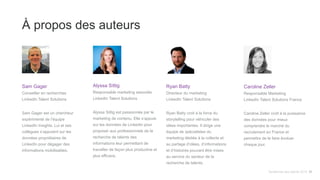 À propos des auteurs
Sam Gager
Conseiller en recherches
LinkedIn Talent Solutions
Sam Gager est un chercheur
expérimenté de l’équipe
LinkedIn Insights. Lui et ses
collègues s’appuient sur les
données propriétaires de
LinkedIn pour dégager des
informations mobilisables.
Alyssa Sittig
Responsable marketing associée
LinkedIn Talent Solutions
Alyssa Sittig est passionnée par le
marketing de contenu. Elle s’appuie
sur les données de LinkedIn pour
proposer aux professionnels de la
recherche de talents des
informations leur permettant de
travailler de façon plus productive et
plus efficace.
Ryan Batty
Directeur du marketing
LinkedIn Talent Solutions
Ryan Batty croit à la force du
storytelling pour véhiculer des
idées importantes. Il dirige une
équipe de spécialistes du
marketing dédiée à la collecte et
au partage d’idées, d’informations
et d’histoires pouvant être mises
au service du secteur de la
recherche de talents.
Tendances des talents 2015 31
Caroline Zeller
Responsable Marketing
LinkedIn Talent Solutions France
Caroline Zeller croît à la puissance
des données pour mieux
comprendre le marché du
recrutement en France et
permettre de le faire évoluer
chaque jour.
 