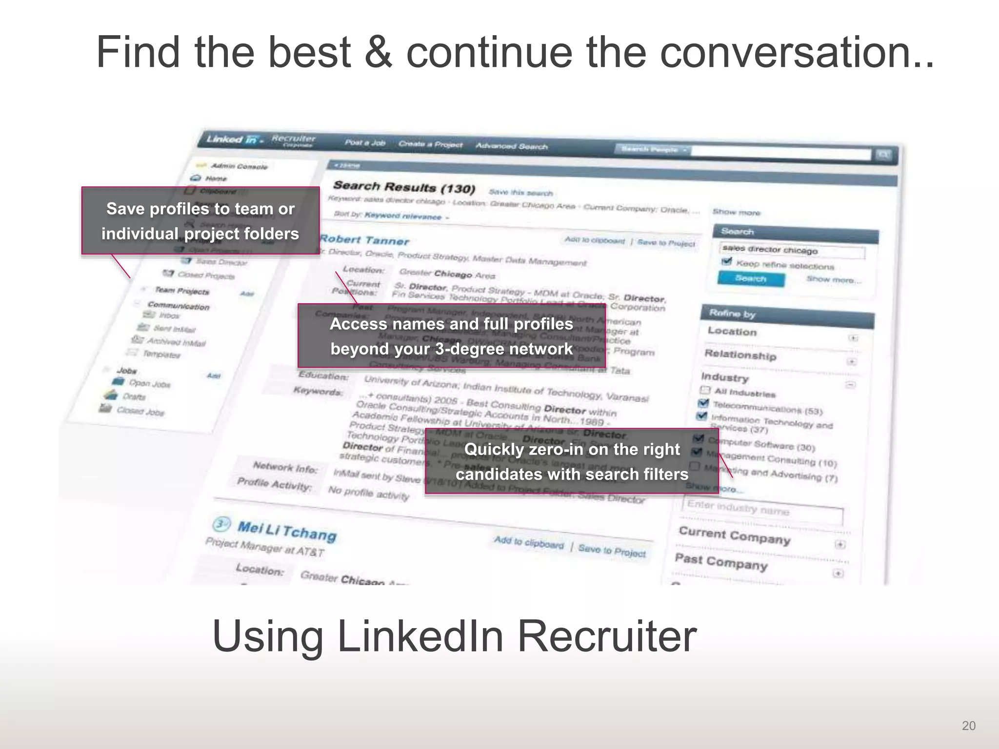 20
Find the best & continue the conversation..
Save profiles to team or
individual project folders
Access names and full profiles
beyond your 3-degree network
Quickly zero-in on the right
candidates with search filters
Using LinkedIn Recruiter
 