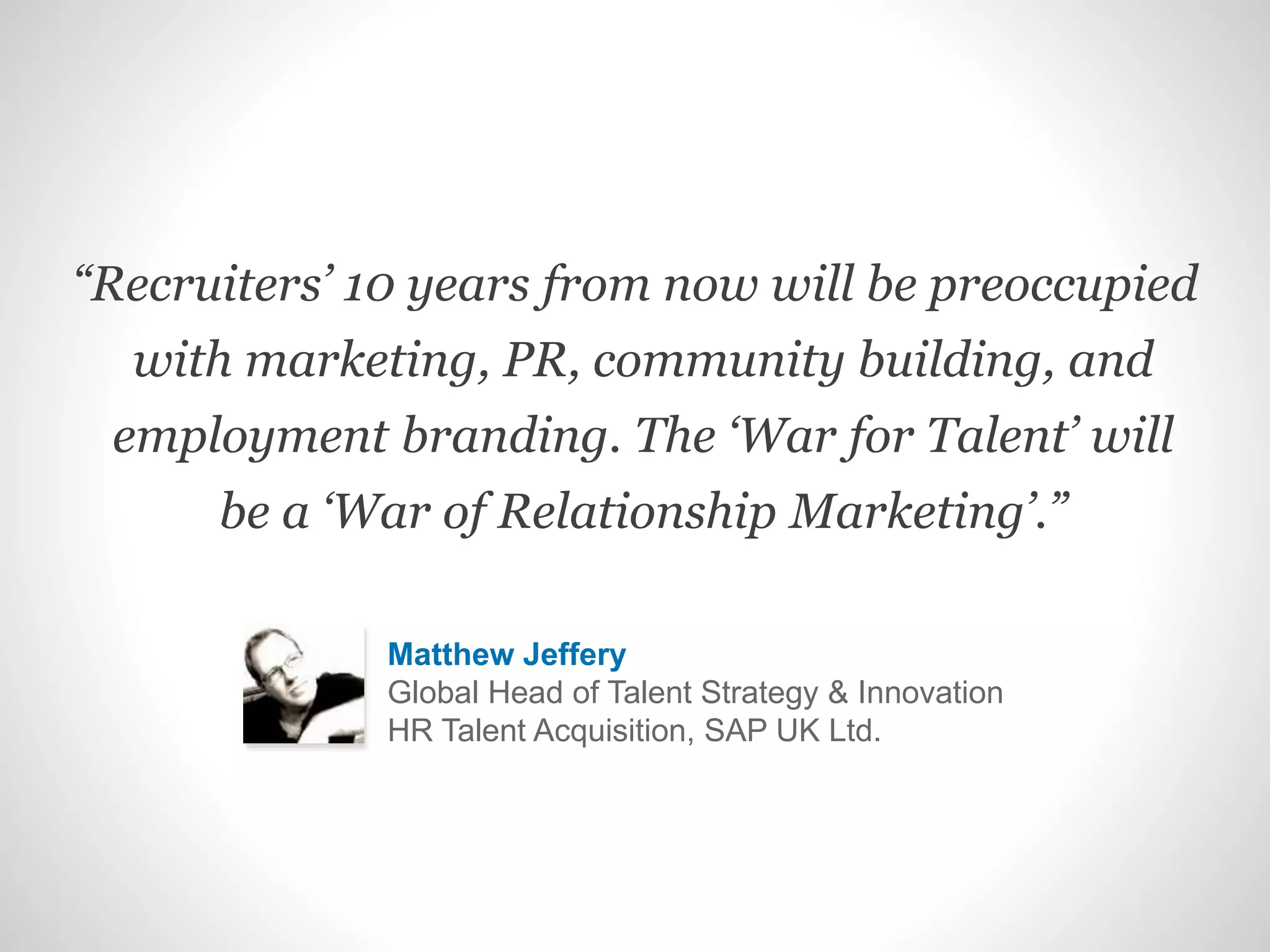 “Recruiters’ 10 years from now will be preoccupied
with marketing, PR, community building, and
employment branding. The ‘War for Talent’ will
be a ‘War of Relationship Marketing’.”
Matthew Jeffery
Global Head of Talent Strategy & Innovation
HR Talent Acquisition, SAP UK Ltd.
 