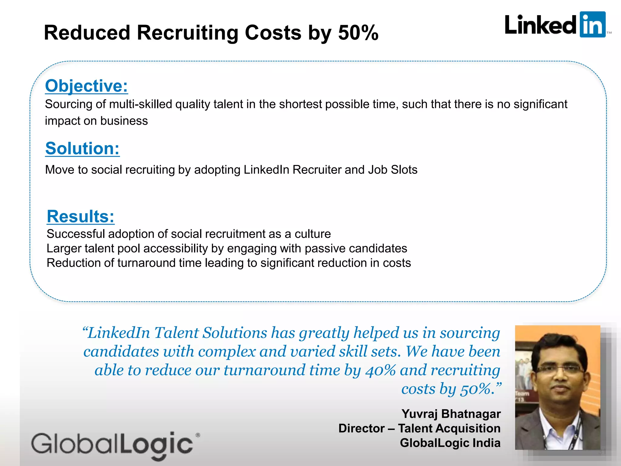 31
“LinkedIn Talent Solutions has greatly helped us in sourcing
candidates with complex and varied skill sets. We have been
able to reduce our turnaround time by 40% and recruiting
costs by 50%.”
Yuvraj Bhatnagar
Director – Talent Acquisition
GlobalLogic India
Reduced Recruiting Costs by 50%
Objective:
Sourcing of multi-skilled quality talent in the shortest possible time, such that there is no significant
impact on business
Solution:
Move to social recruiting by adopting LinkedIn Recruiter and Job Slots
Results:
Successful adoption of social recruitment as a culture
Larger talent pool accessibility by engaging with passive candidates
Reduction of turnaround time leading to significant reduction in costs
 