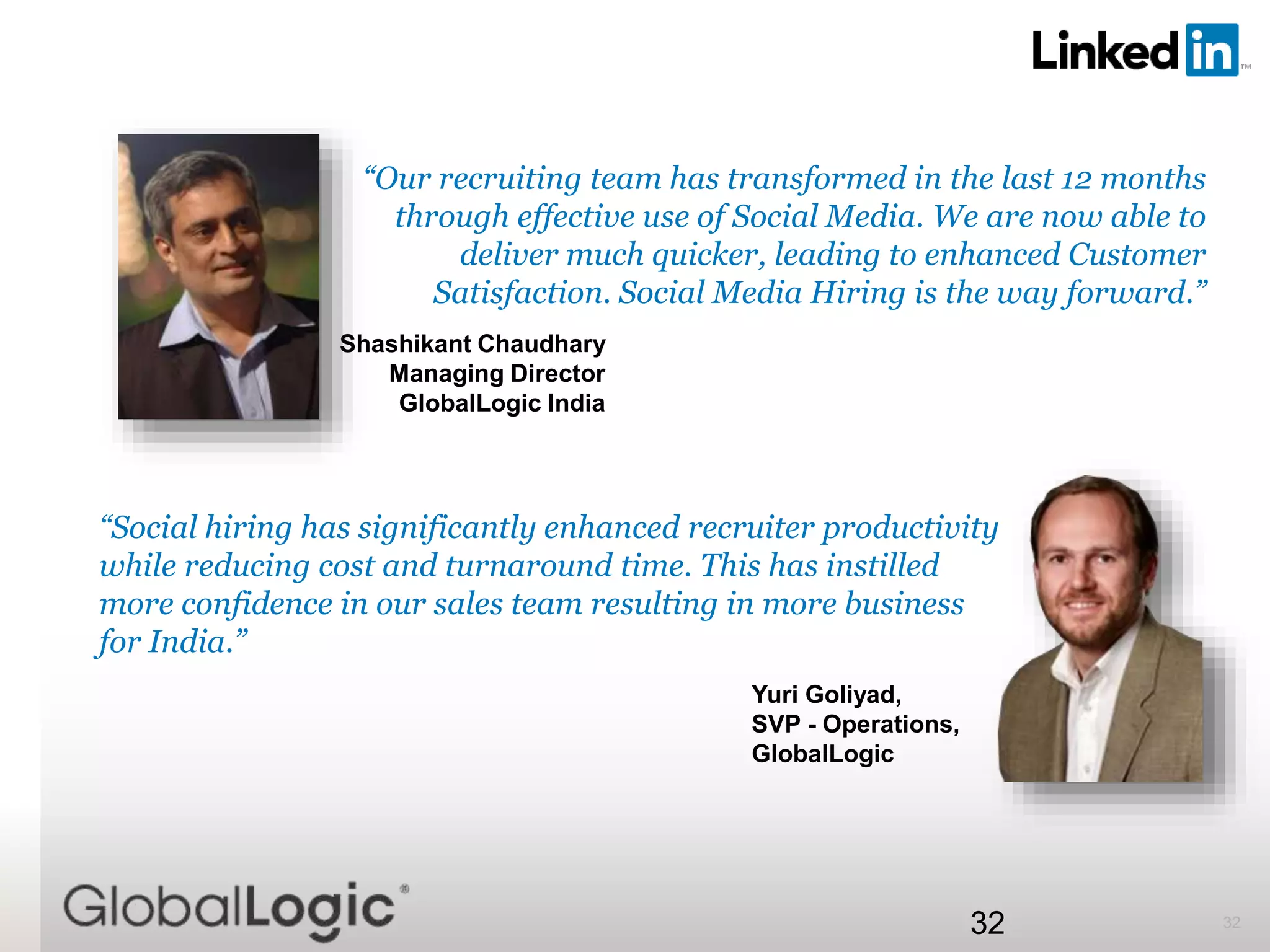 3232
“Our recruiting team has transformed in the last 12 months
through effective use of Social Media. We are now able to
deliver much quicker, leading to enhanced Customer
Satisfaction. Social Media Hiring is the way forward.”
Shashikant Chaudhary
Managing Director
GlobalLogic India
“Social hiring has significantly enhanced recruiter productivity
while reducing cost and turnaround time. This has instilled
more confidence in our sales team resulting in more business
for India.”
Yuri Goliyad,
SVP - Operations,
GlobalLogic
 