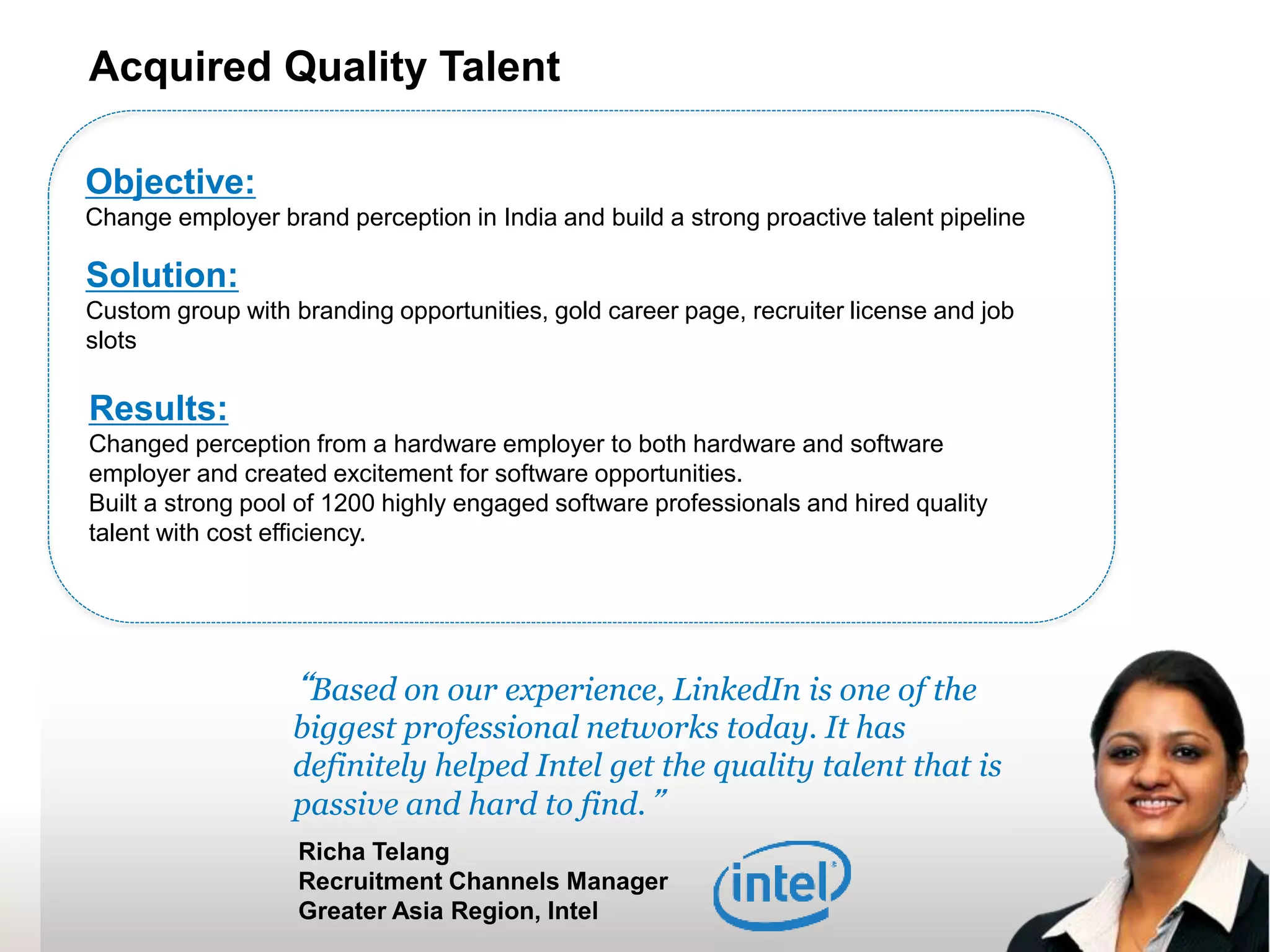 33
“Based on our experience, LinkedIn is one of the
biggest professional networks today. It has
definitely helped Intel get the quality talent that is
passive and hard to find.”
Richa Telang
Recruitment Channels Manager
Greater Asia Region, Intel
Objective:
Change employer brand perception in India and build a strong proactive talent pipeline
Solution:
Custom group with branding opportunities, gold career page, recruiter license and job
slots
Results:
Changed perception from a hardware employer to both hardware and software
employer and created excitement for software opportunities.
Built a strong pool of 1200 highly engaged software professionals and hired quality
talent with cost efficiency.
Acquired Quality Talent
 