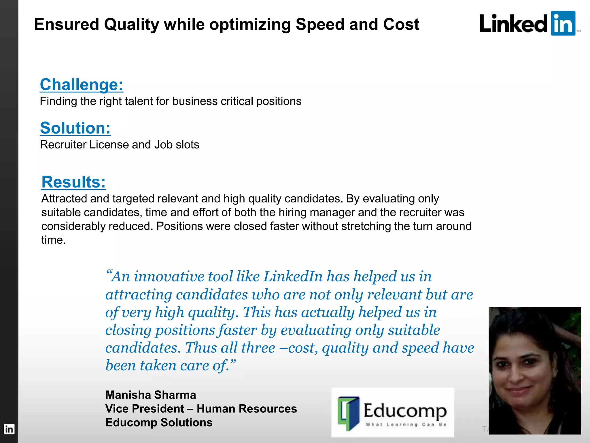TALENT SOLUTIONS
“An innovative tool like LinkedIn has helped us in
attracting candidates who are not only relevant but are
of very high quality. This has actually helped us in
closing positions faster by evaluating only suitable
candidates. Thus all three –cost, quality and speed have
been taken care of.”
Manisha Sharma
Vice President – Human Resources
Educomp Solutions
Challenge:
Finding the right talent for business critical positions
Solution:
Recruiter License and Job slots
Results:
Attracted and targeted relevant and high quality candidates. By evaluating only
suitable candidates, time and effort of both the hiring manager and the recruiter was
considerably reduced. Positions were closed faster without stretching the turn around
time.
Ensured Quality while optimizing Speed and Cost
 