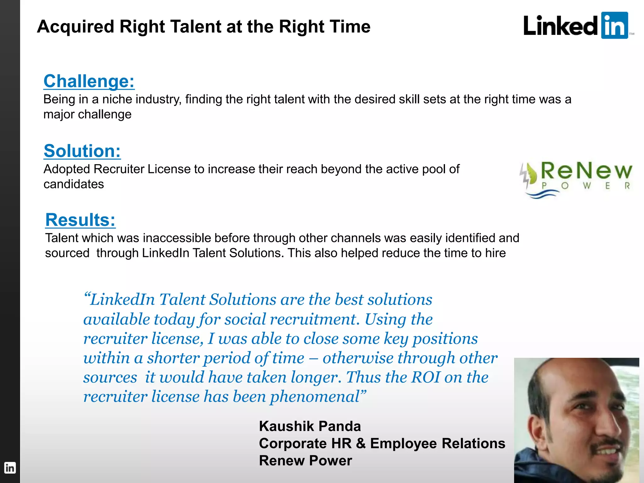 TALENT SOLUTIONS
“LinkedIn Talent Solutions are the best solutions
available today for social recruitment. Using the
recruiter license, I was able to close some key positions
within a shorter period of time – otherwise through other
sources it would have taken longer. Thus the ROI on the
recruiter license has been phenomenal”
Kaushik Panda
Corporate HR & Employee Relations
Renew Power
Challenge:
Being in a niche industry, finding the right talent with the desired skill sets at the right time was a
major challenge
Solution:
Adopted Recruiter License to increase their reach beyond the active pool of
candidates
Results:
Talent which was inaccessible before through other channels was easily identified and
sourced through LinkedIn Talent Solutions. This also helped reduce the time to hire
Acquired Right Talent at the Right Time
 