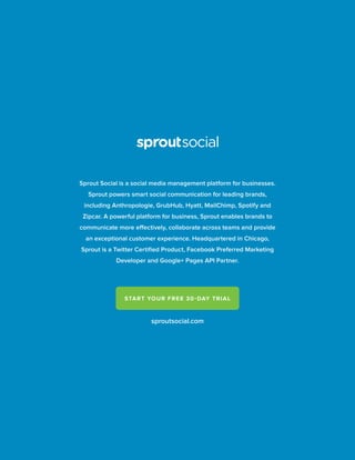 sproutsocial.com
START YOUR FREE 30-DAY TRIAL
Sprout Social is a social media management platform for businesses.
Sprout powers smart social communication for leading brands,
including Anthropologie, GrubHub, Hyatt, MailChimp, Spotify and
Zipcar. A powerful platform for business, Sprout enables brands to
communicate more effectively, collaborate across teams and provide
an exceptional customer experience. Headquartered in Chicago,
Sprout is a Twitter Certiﬁed Product, Facebook Preferred Marketing
Developer and Google+ Pages API Partner.
 