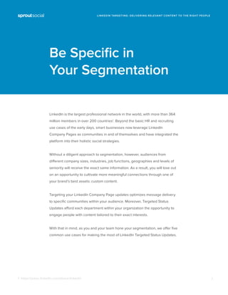 Be Speciﬁc in
Your Segmentation
1: https://press.linkedin.com/about-linkedin
LinkedIn is the largest professional network in the world, with more than 364
million members in over 200 countries1
. Beyond the basic HR and recruiting
use cases of the early days, smart businesses now leverage LinkedIn
Company Pages as communities in and of themselves and have integrated the
platform into their holistic social strategies.
Without a diligent approach to segmentation, however, audiences from
different company sizes, industries, job functions, geographies and levels of
seniority will receive the exact same information. As a result, you will lose out
on an opportunity to cultivate more meaningful connections through one of
your brand’s best assets: custom content.
Targeting your LinkedIn Company Page updates optimizes message delivery
to speciﬁc communities within your audience. Moreover, Targeted Status
Updates afford each department within your organization the opportunity to
engage people with content tailored to their exact interests.
With that in mind, as you and your team hone your segmentation, we offer ﬁve
common use cases for making the most of LinkedIn Targeted Status Updates.
1
LINKEDIN TARGETING: DELIVERING RELEVANT CONTENT TO THE RIGHT PEOPLE
 