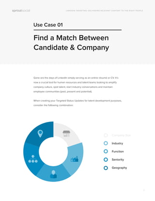 Use Case 01
LINKEDIN TARGETING: DELIVERING RELEVANT CONTENT TO THE RIGHT PEOPLE
Find a Match Between
Candidate & Company
Gone are the days of LinkedIn simply serving as an online résumé or CV. It’s
now a crucial tool for human resources and talent teams looking to amplify
company culture, spot talent, start industry conversations and maintain
employee communities (past, present and potential).
When creating your Targeted Status Updates for talent development purposes,
consider the following combination:
Company Size
Industry
Function
Seniority
Geography
3
 