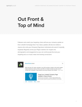 Out Front &
Top of Mind
Followers who match your targeting criteria will see your company update on
their LinkedIn homepage feed. Your status updates will also be visible to
anyone who visits your Company Page (even individuals who weren’t originally
targeted). Regularly review your Page’s statistics for insights into
demographics and engagement so you can continuously ﬁne-tune your
targeting and, as a result, make more lasting connections.
LINKEDIN TARGETING: DELIVERING RELEVANT CONTENT TO THE RIGHT PEOPLE
Sprout Social shared:
Like ∙ Comment ∙ Share ∙ 42
With more than 347 million members in over 200 countries, LinkedIn is the world’s largest
digital professional network. What’s more 80% of LinkedIn members say they want to
connect with companies. These statistics are strong indicators that LinkedIn... show more
Target your LinkedIn Company Page
Updates in Sprout Social
sproutsocial.com/insights/ • Sprout’s helps facilitate social
communication between business and professional communities.
1d
8
 