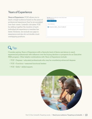 YearsofExperience
Years of Experience (YOE) allows you to
reach a target audience based on the years of
professional experience they’ve accumulated
over their career. LinkedIn calculates YOE
by adding together the duration of each
individual job experience a member has
listed. However, we exclude any gaps in
experience and also do not double count
overlapping positions.
Consider pairing Years of Experience with a Seniority level of Senior and above to reach
experienced professionals with influence over the buying decision or prospects for an Executive
MBA program. Other helpful combinations with Years of Experience include:
• YOE + Degrees = educated professionals who may be considering advanced degrees
• YOE + Functions = seasoned functional leaders
• YOE + Skills = skilled experts
Tip:
Reach your audience: Targeting on LinkedIn | 13Part II: How LinkedIn Targeting works |
 
