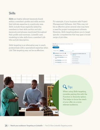 Skills
Skills are highly relevant keywords found
within a member’s profile and skills section
that indicate expertise in a particular area.
Skills include those explicitly added by
members in their skills section and also
keywords and phrases mentioned throughout
their profile and summary. LinkedIn uses
modeling to infer skills from a member’s job
title and job description.
Skills targeting is an alternative way to reach
professionals with a specialized expertise when
Job Title targeting may not be as effective.
When using Skills targeting,
consider pairing this with the
Function or Seniority option.
This helps to focus the reach
of your offer on a more
relevant audience.
Tip:
For example, if your business sells Project
Management Software, Job Titles may not
be as effective given several roles may have
a need for project management software.
However, Skills targeting allows you to target
specific competencies that may span a broad
range of job titles.
| Reach your audience: Targeting on LinkedIn14 | Part II: How LinkedIn Targeting works
 
