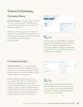 CompanyIndustry
Company Industry is a company’s primary
industry of operation. An organization may
operate in many industries, however only the
primary industry of operation as listed on their
LinkedIn Page will be recognized.
Industry targeting allows you to narrow in
on members who work in a particular sector.
This is particularly effective if your offer is
broadly applicable across an entire industry, for
example, a piece of software geared towards
the financial sector. However, when your offer
is applicable across several industries, other
targeting options may be more effective.
Before utilizing Industry targeting, look at
LinkedIn Pages from a few companies that
fit your options to see which industry they
fall under. Consider including all relevant
industries in your targeting.
Theme2:Company
Company Name is the organization a member
lists as his or her employer. These are based
on LinkedIn Pages, which are maintained by
company employees.
Whether your campaign goal is awareness or
retention, Company Name targeting allows you
to focus your campaign on high-value accounts
and reach decision makers across
an organization. You can target up to 100 different companies
using the Company Name option. For those
who’d like to target an even larger list of
companies, Matched Audiences allows you
to upload a list of up to 300,000 companies.
Find out more on page 26.
CompanyName
Tip:
Tip:
Reach your audience: Targeting on LinkedIn | 15Part II: How LinkedIn Targeting works |
 