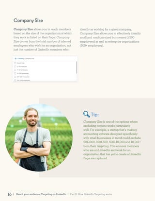 CompanySize
Company Size allows you to reach members
based on the size of the organization at which
they work as listed on their Page. Company
Size comes from the total number of inferred
employees who work for an organization, not
just the number of LinkedIn members who
Company Size is one of the options where
excluding options works particularly
well. For example, a startup that’s making
accounting software designed specifically
with small businesses in mind could exclude
501-1000, 1001-500, 5001-10,000 and 10,001+
from their targeting. This ensures members
who are on LinkedIn and work for an
organization that has yet to create a LinkedIn
Page are captured.
identify as working for a given company.
Company Size allows you to effectively identify
small and medium-sized businesses (1-200
employees) as well as enterprise organizations
(500+ employees).
Tip:
| Reach your audience: Targeting on LinkedIn16 | Part II: How LinkedIn Targeting works
 