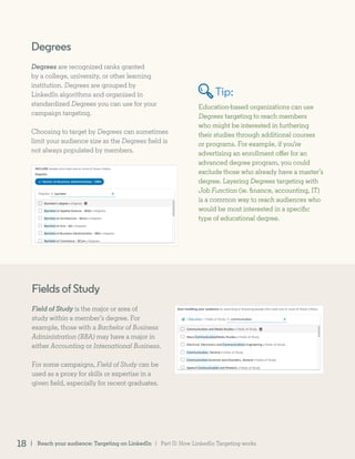 Degrees
Degrees are recognized ranks granted
by a college, university, or other learning
institution. Degrees are grouped by
LinkedIn algorithms and organized in
standardized Degrees you can use for your
campaign targeting.
Choosing to target by Degrees can sometimes
limit your audience size as the Degrees field is
not always populated by members.
Education-based organizations can use
Degrees targeting to reach members
who might be interested in furthering
their studies through additional courses
or programs. For example, if you’re
advertising an enrollment offer for an
advanced degree program, you could
exclude those who already have a master’s
degree. Layering Degrees targeting with
Job Function (ie. finance, accounting, IT)
is a common way to reach audiences who
would be most interested in a specific
type of educational degree.
FieldsofStudy
Field of Study is the major or area of
study within a member’s degree. For
example, those with a Bachelor of Business
Administration (BBA) may have a major in
either Accounting or International Business.
For some campaigns, Field of Study can be
used as a proxy for skills or expertise in a
given field, especially for recent graduates.
Tip:
| Part II: How LinkedIn Targeting works| Reach your audience: Targeting on LinkedIn18
 