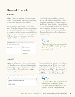 When using Interest targeting, consider
pairing this with Function or Seniority.
This helps focus your content to a more
relevant audience.
Groups
Groups on LinkedIn are places where members
who share interests or professional associations
can gather, discover new information, and ask
questions. These Groups often times suggest
expertise in a given area.
Use the search function on the LinkedIn
homepage to find relevant groups.
The larger and more active groups will
typically appear at the top of the list.
Theme4:Interests
Interest categories reach people based on the
content members engage with on LinkedIn and
the B2B topics they search for on Bing.
Interest targeting is an effective way to reach a
range of members based on topics or categories
they’re interested in most and is most effective
for campaigns with awareness and consideration
objectives. Interest targeting can also help you
reach a unique set of audiences when other
targeting options are too narrow.
Interest
For example, if you’re looking to reach
people with an Interest in Business Travel,
Skills targeting may not be as effective as it
would reach those who have that skill listed
on their profile (e.g. Travel Agents). However,
Interest targeting allows you to reach an
audience with an interest in the topic (e.g.
Corporate Executives or Consultants who
travel for work).
For example, for those looking to reach Finance
professionals, relevant Groups may include
the Finance Club (840,000+ professionals),
Banking Careers (500,000+ professionals), or
Finance Plus: Private Equity, Venture Capital
and M&A news (440,000+ professionals).
Tip:
Tip:
Reach your audience: Targeting on LinkedIn | 19Part II: How LinkedIn Targeting works |
 
