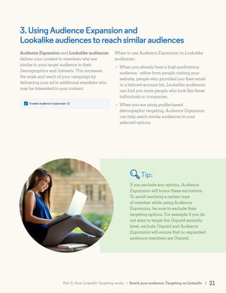 Tip:
3.UsingAudienceExpansionand
Lookalikeaudiencestoreachsimilaraudiences
If you exclude any options, Audience
Expansion will honor these exclusions.
To avoid reaching a certain type
of member while using Audience
Expansion, be sure to exclude their
targeting options. For example if you do
not want to target the Unpaid seniority
level, exclude Unpaid and Audience
Expansion will ensure that no expanded
audience members are Unpaid.
Audience Expansion and Lookalike audiences
deliver your content to members who are
similar to your target audience in their
Demographics and Interests. This increases
the scale and reach of your campaign by
delivering your ad to additional members who
may be interested in your content.
When to use Audience Expansion vs Lookalike
audiences:
When you already have a high-performing
audience - either from people visiting your
website, people who provided you their email
or a tailored account list, Lookalike audiences
can find you more people who look like these
individuals or companies.
When you are using profile-based
demographic targeting, Audience Expansion
can help reach similar audiences to your
selected options
•
•
Reach your audience: Targeting on LinkedIn | 21Part II: How LinkedIn Targeting works |
 