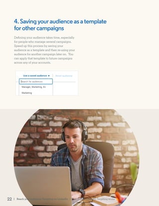 Defining your audience takes time, especially
for people who manage several campaigns.
Speed up this process by saving your
audience as a template and then re-using your
audience for another campaign later on. You
can apply that template to future campaigns
across any of your accounts.
4.Savingyouraudienceasatemplate
for othercampaigns
| Reach your audience: Targeting on LinkedIn22 | Part II: How LinkedIn Targeting works
 
