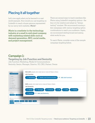 Piecingitalltogether
Let’s now apply what you’ve learned to a real-
world example. How would you use targeting on
LinkedIn to reach a buyer persona represented
by our savvy tech marketer, Marie?
Marie is a marketer in the technology
industry at a small to mid sized company
with marketing-related skills such as
demand generation, SEO, social media,
and project management.
Campaign1:
Targeting by Job Function and Seniority
Job Function: Marketing, Media & Communications
Seniority: Senior, Manager, Director, VP, CXO, Partner, Owner
There are several ways to reach members like
Marie using LinkedIn’s targeting options - the
key is to be creative and adopt an “always
testing” mindset. We recommend running a
few campaigns with various targeting option
combinations to reach your audience. Again,
we recommend starting broad and seeing
what works for you.
To reach Marie, consider some of the sample
campaign targeting below.
Reach your audience: Targeting on LinkedIn | 23Part II: How LinkedIn Targeting works |
 