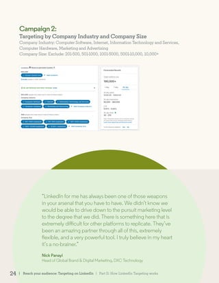 Campaign2:
Targeting by Company Industry and Company Size
Company Industry: Computer Software, Internet, Information Technology and Services,
Computer Hardware, Marketing and Advertising
Company Size: Exclude: 201-500, 501-1000, 1001-5000, 5001-10,000, 10,000+
“LinkedIn for me has always been one of those weapons
in your arsenal that you have to have. We didn’t know we
would be able to drive down to the pursuit marketing level
to the degree that we did. There is something here that is
extremely difficult for other platforms to replicate. They’ve
been an amazing partner through all of this, extremely
flexible, and a very powerful tool. I truly believe in my heart
it’s a no-brainer.”
Nick Panayi
Head of Global Brand & Digital Marketing, DXC Technology
| Reach your audience: Targeting on LinkedIn24 | Part II: How LinkedIn Targeting works
 
