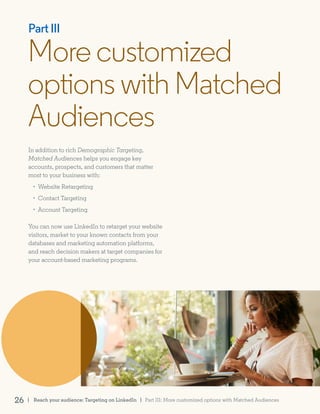 Morecustomized
optionswithMatched
Audiences
Part III
In addition to rich Demographic Targeting,
Matched Audiences helps you engage key
accounts, prospects, and customers that matter
most to your business with:
• Website Retargeting
• Contact Targeting
• Account Targeting
You can now use LinkedIn to retarget your website
visitors, market to your known contacts from your
databases and marketing automation platforms,
and reach decision makers at target companies for
your account-based marketing programs.
| Reach your audience: Targeting on LinkedIn26 | Part III: More customized options with Matched Audiences
 