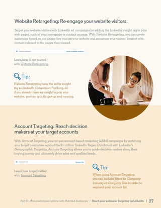 AccountTargeting:Reachdecision
makersatyourtargetaccounts
With Account Targeting, you can run account-based marketing (ABM) campaigns by matching
your target companies against the 8+ million LinkedIn Pages. Combined with LinkedIn’s
Demographic Targeting, Account Targeting allows you to guide decision makers along their
buying journey and ultimately drive sales and qualified leads.
Learn how to get started
with Account Targeting. When using Account Targeting,
you can include filters for Company
Industry or Company Size in order to
segment your account list.
WebsiteRetargeting:Re-engageyourwebsitevisitors.
Target your website visitors with LinkedIn ad campaigns by adding the LinkedIn insight tag to your
web pages, such as your homepage or contact us page. With Website Retargeting, you can create
audiences based on the pages they visit on your website and recapture your visitors’ interest with
content relevant to the pages they viewed.
Learn how to get started
with Website Retargeting.
Website Retargeting uses the same insight
tag as LinkedIn Conversion Tracking. So
if you already have an insight tag on your
website, you can quickly get up and running.
Tip:
Tip:
Reach your audience: Targeting on LinkedIn | 27Part III: More customized options with Matched Audiences |
 