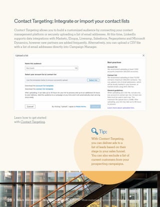 ContactTargeting:Integrateorimportyourcontactlists
Contact Targeting allows you to build a customized audience by connecting your contact
management platform or securely uploading a list of email addresses. At this time, LinkedIn
supports data integrations with Marketo, Eloqua, Liveramp, Salesforce, Pegasystems and Microsoft
Dynamics, however new partners are added frequently. Alternatively, you can upload a CSV file
with a list of email addresses directly into Campaign Manager.
Learn how to get started
with Contact Targeting.
With Contact Targeting,
you can deliver ads to a
list of leads based on their
stage in your sales funnel.
You can also exclude a list of
current customers from your
prospecting campaigns.
Tip:
| Reach your audience: Targeting on LinkedIn28 | Part III: More customized options with Matched Audiences
 
