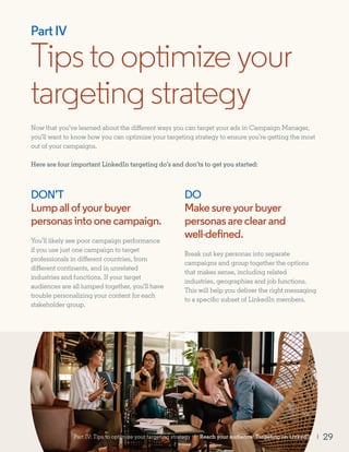 DON’T
Lumpallofyourbuyer
personasintoonecampaign.
You’ll likely see poor campaign performance
if you use just one campaign to target
professionals in different countries, from
different continents, and in unrelated
industries and functions. If your target
audiences are all lumped together, you’ll have
trouble personalizing your content for each
stakeholder group.
DO
Makesureyourbuyer
personasareclearand
well-defined.
Break out key personas into separate
campaigns and group together the options
that makes sense, including related
industries, geographies and job functions.
This will help you deliver the right messaging
to a specific subset of LinkedIn members.
Tipstooptimizeyour
targeting strategy
Part IV
Now that you’ve learned about the different ways you can target your ads in Campaign Manager,
you’ll want to know how you can optimize your targeting strategy to ensure you’re getting the most
out of your campaigns.
Here are four important LinkedIn targeting do’s and don’ts to get you started:
Part IV: Tips to optimize your targeting strategy | Reach your audience: Targeting on LinkedIn | 29
 