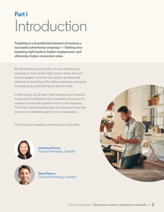 Introduction
Steve Kearns
Content Marketing, LinkedIn
Johanna Kimura
Product Marketing, LinkedIn
Part I
Targeting is a foundational element of running a
successful advertising campaign — Getting your
targeting right leads to higher engagement, and
ultimately, higher conversion rates.
By advertising on LinkedIn, you are getting your
message in front of the right person when they are
most engaged, and you can reach a professional
network of more than 610 million members strong by
leveraging accurate first-party data at scale.
In this guide, you’ll learn how targeting on LinkedIn
works and the different ways LinkedIn allows you to
market to those who matter most to your business.
You’ll also learn targeting tips and best practices that
you can immediately apply to your campaigns.
Let’s find your targeting sweet spot on LinkedIn.
Reach your audience: Targeting on LinkedIn | 3Part I: Introduction |
 