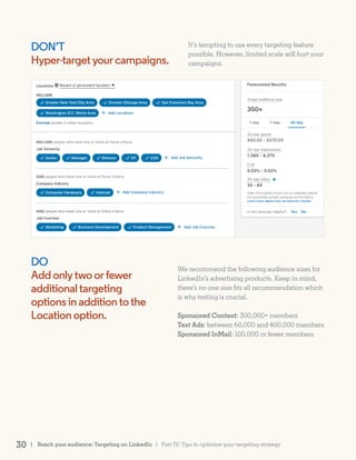 DON’T
Hyper-targetyourcampaigns.
DO
Addonlytwoorfewer
additionaltargeting
optionsinadditiontothe
Locationoption.
It’s tempting to use every targeting feature
possible. However, limited scale will hurt your
campaigns.
We recommend the following audience sizes for
LinkedIn’s advertising products. Keep in mind,
there’s no one size fits all recommendation which
is why testing is crucial.
Sponsored Content: 300,000+ members
Text Ads: between 60,000 and 400,000 members
Sponsored InMail: 100,000 or fewer members
| Reach your audience: Targeting on LinkedIn30 | Part IV: Tips to optimize your targeting strategy
 