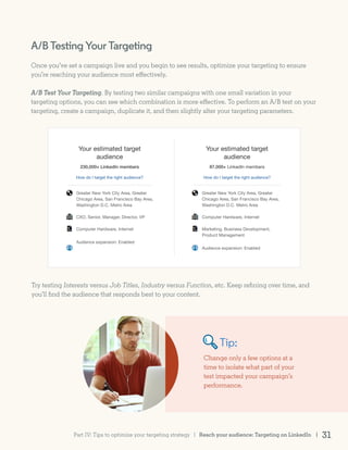 A/BTestingYourTargeting
Once you’ve set a campaign live and you begin to see results, optimize your targeting to ensure
you’re reaching your audience most effectively.
A/B Test Your Targeting. By testing two similar campaigns with one small variation in your
targeting options, you can see which combination is more effective. To perform an A/B test on your
targeting, create a campaign, duplicate it, and then slightly alter your targeting parameters.
Try testing Interests versus Job Titles, Industry versus Function, etc. Keep refining over time, and
you’ll find the audience that responds best to your content.
Change only a few options at a
time to isolate what part of your
test impacted your campaign’s
performance.
Tip:
Reach your audience: Targeting on LinkedIn | 31Part IV: Tips to optimize your targeting strategy |
 
