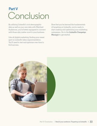 By utilizing LinkedIn’s rich demographic
data as well as your own data with Matched
Audiences, you’re better equipped to connect
with those who matter most to your business.
Like all digital marketing, finding your sweet
spot on LinkedIn takes experimentation.
You’ll need to test and optimize over time to
find success.
Conclusion
Part V
Now that you’ve learned the fundamentals
of targeting on LinkedIn, you’re ready to
start creating and optimizing your marketing
campaigns. Go to the LinkedIn Campaign
Manager to get started.
Reach your audience: Targeting on LinkedIn | 33Part V: Conclusion |
 