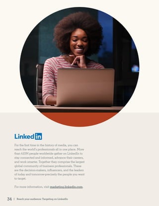 For the first time in the history of media, you can
reach the world’s professionals all in one place. More
than 610M people worldwide gather on LinkedIn to
stay connected and informed, advance their careers,
and work smarter. Together they comprise the largest
global community of business professionals. These
are the decision-makers, influencers, and the leaders
of today and tomorrow-precisely the people you want
to target.
For more information, visit marketing.linkedin.com.
| Reach your audience: Targeting on LinkedIn34
 