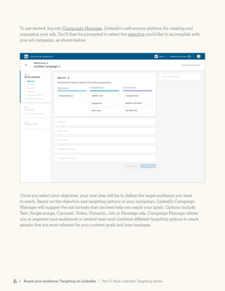 To get started, log into Campaign Manager, LinkedIn’s self-service platform for creating and
managing your ads. You’ll then be prompted to select the objective you’d like to accomplish with
your ad campaign, as shown below.
Once you select your objective, your next step will be to define the target audience you want
to reach. Based on the objective and targeting options of your campaign, LinkedIn Campaign
Manager will suggest the ads formats that can best help you reach your goals. Options include
Text, Single image, Carousel, Video, Dynamic, Job or Message ads. Campaign Manager allows
you to segment your audiences in several ways and combine different targeting options to reach
people that are most relevant for your content goals and your business.
| Reach your audience: Targeting on LinkedIn6 | Part II: How LinkedIn Targeting works
 